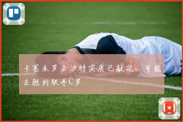 卡塞米罗去沙特实质已敲定，可能去胜利联手C罗