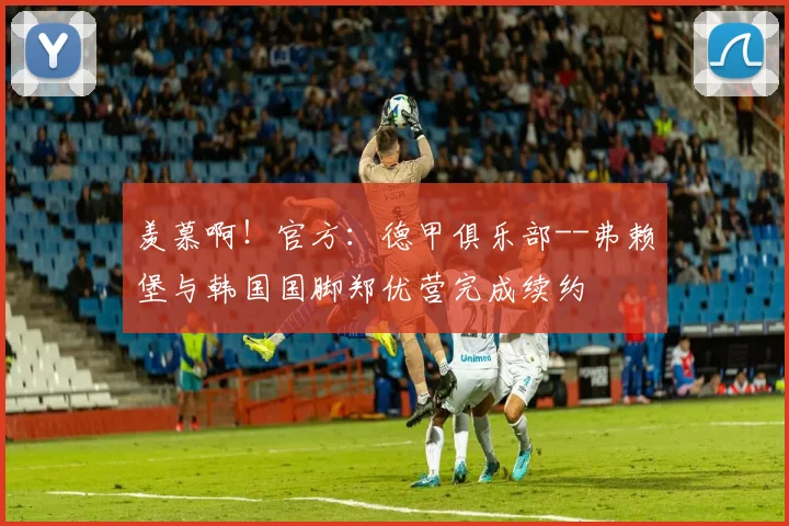 羡慕啊！官方：德甲俱乐部--弗赖堡与韩国国脚郑优营完成续约