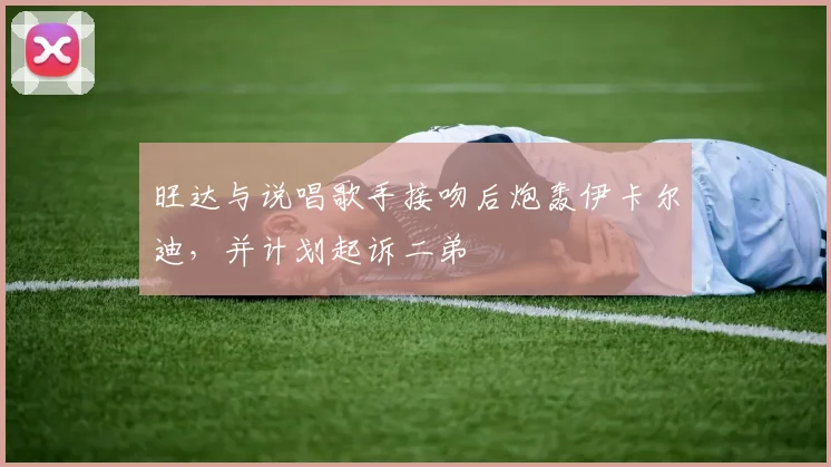 旺达与说唱歌手接吻后炮轰伊卡尔迪，并计划起诉二弟