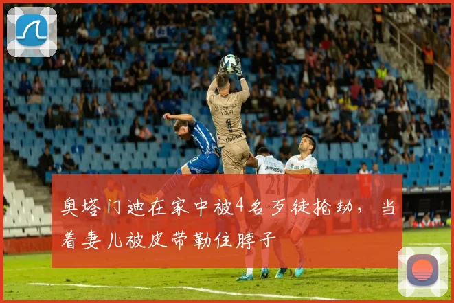 奥塔门迪在家中被4名歹徒抢劫，当着妻儿被皮带勒住脖子