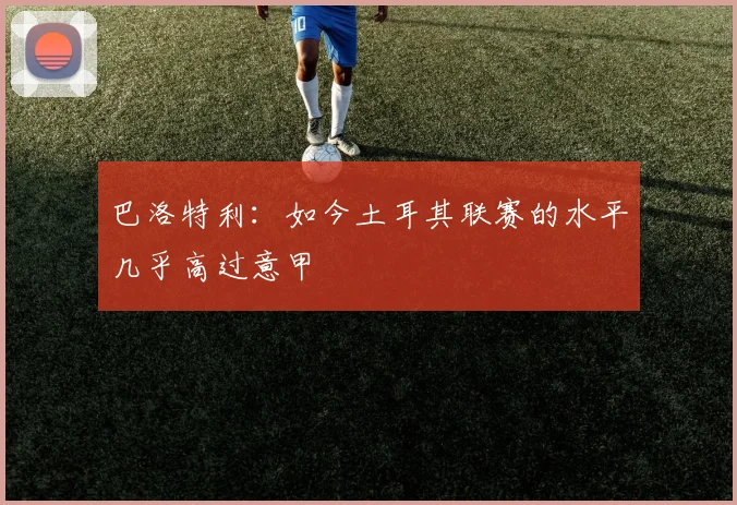 巴洛特利：如今土耳其联赛的水平几乎高过意甲