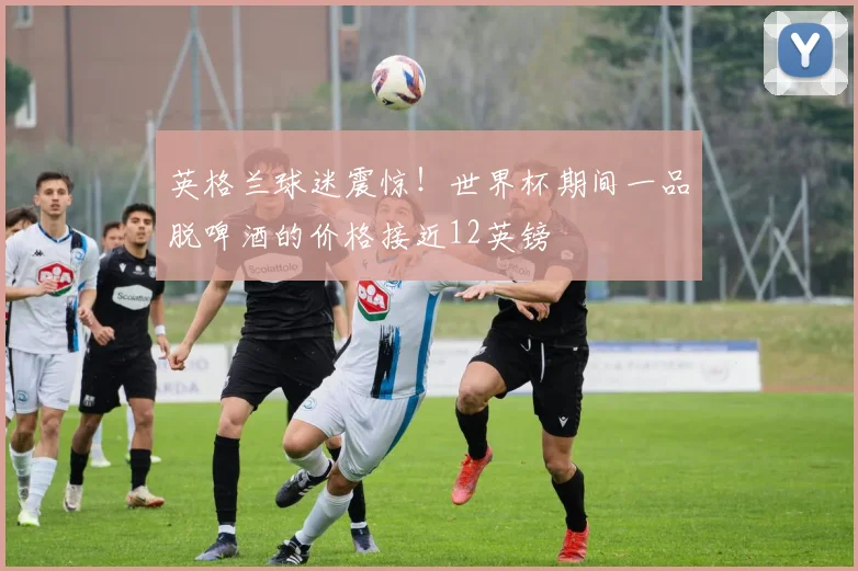 英格兰球迷震惊！世界杯期间一品脱啤酒的价格接近12英镑