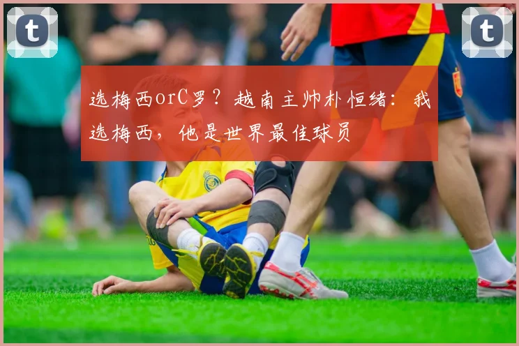 选梅西orC罗？越南主帅朴恒绪：我选梅西，他是世界最佳球员