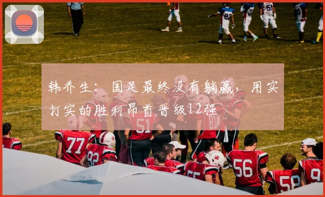 韩乔生：国足最终没有躺赢，用实打实的胜利昂首晋级12强