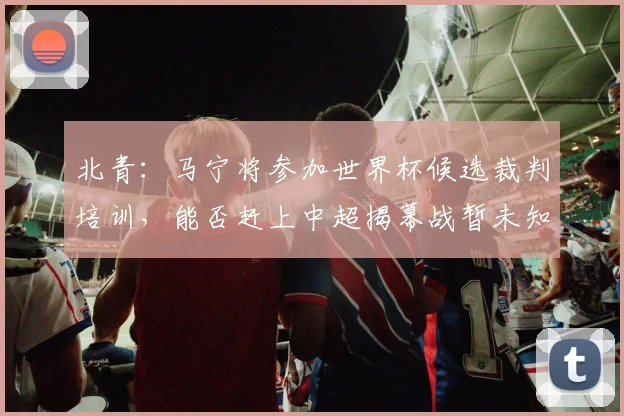 北青：马宁将参加世界杯候选裁判培训，能否赶上中超揭幕战暂未知