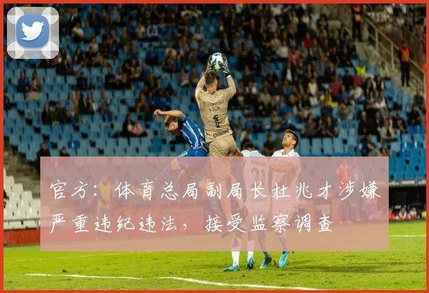 官方：体育总局副局长杜兆才涉嫌严重违纪违法，接受监察调查