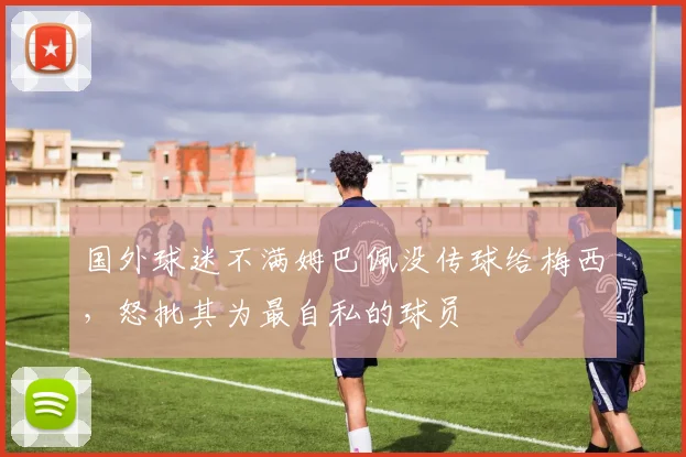 国外球迷不满姆巴佩没传球给梅西，怒批其为最自私的球员