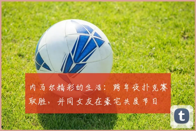 内马尔精彩的生活：跨年夜扑克赛取胜，并同女友在豪宅共度节日