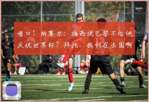 借口！纳赛尔：梅西说巴黎不给他庆祝世界杯？拜托，我们在法国啊