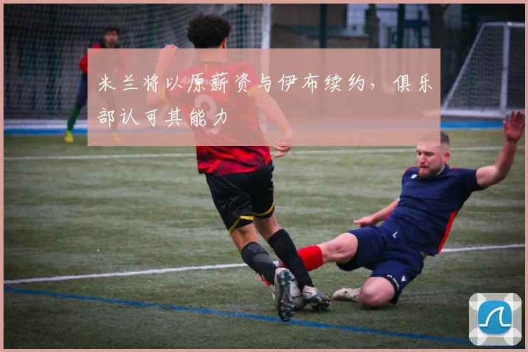 米兰将以原薪资与伊布续约，俱乐部认可其能力