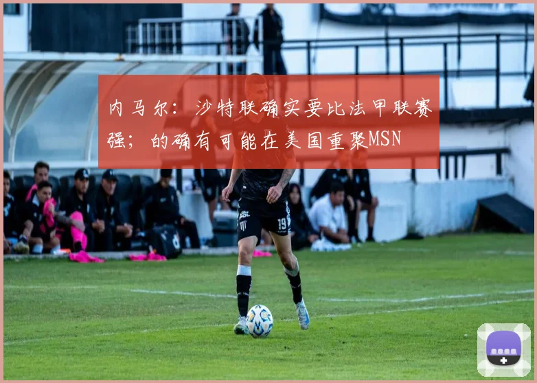内马尔：沙特联确实要比法甲联赛强；的确有可能在美国重聚MSN