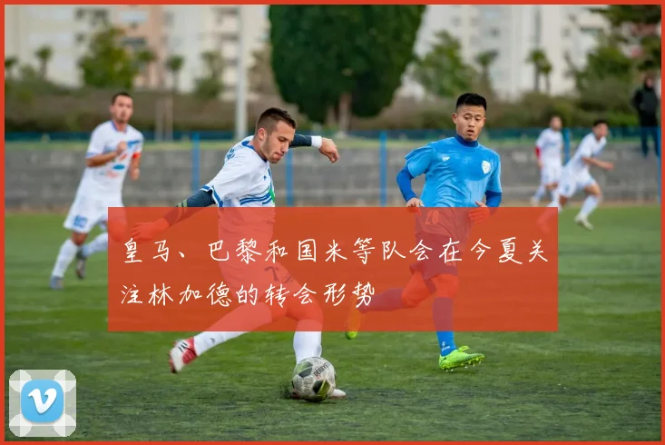 皇马、巴黎和国米等队会在今夏关注林加德的转会形势