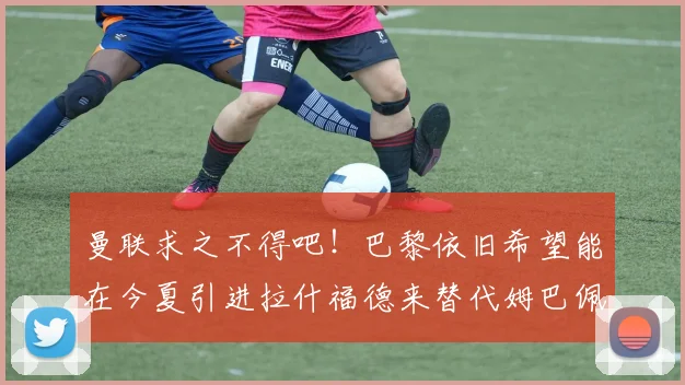 曼联求之不得吧！巴黎依旧希望能在今夏引进拉什福德来替代姆巴佩