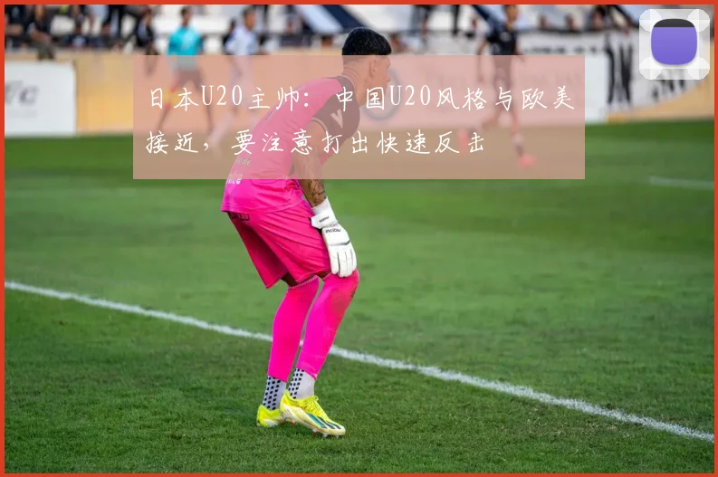 日本U20主帅：中国U20风格与欧美接近，要注意打出快速反击