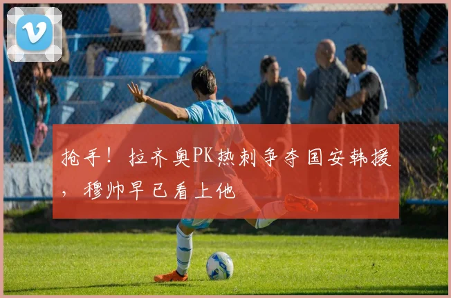 抢手！拉齐奥PK热刺争夺国安韩援，穆帅早已看上他