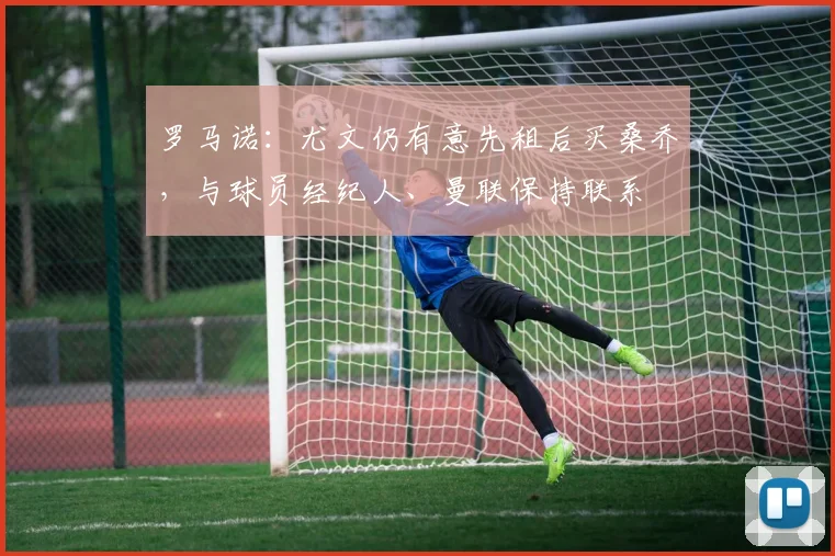 罗马诺：尤文仍有意先租后买桑乔，与球员经纪人、曼联保持联系