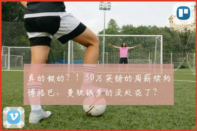 真的假的？！50万英镑的周薪续约博格巴，曼联钱多的没处花了？