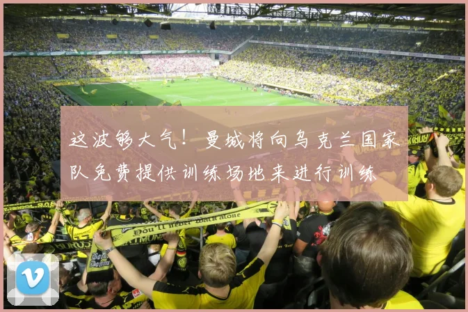 这波够大气！曼城将向乌克兰国家队免费提供训练场地来进行训练