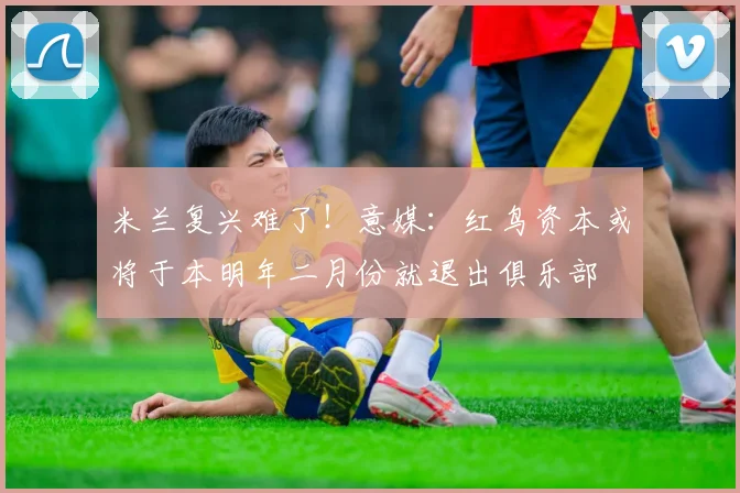 米兰复兴难了！意媒：红鸟资本或将于本明年二月份就退出俱乐部