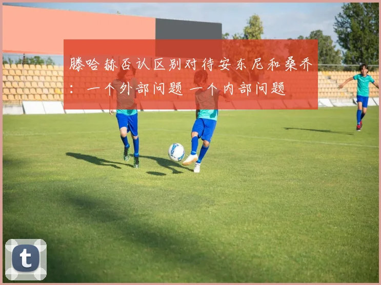 滕哈赫否认区别对待安东尼和桑乔：一个外部问题 一个内部问题